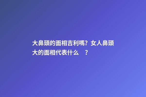 大鼻頭的面相吉利嗎？女人鼻頭大的面相代表什么？